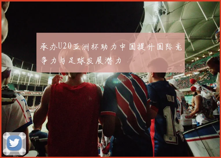 承办U20亚洲杯助力中国提升国际竞争力与足球发展潜力
