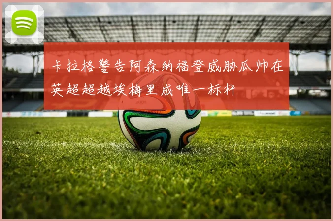 卡拉格警告阿森纳福登威胁瓜帅在英超超越埃梅里成唯一标杆