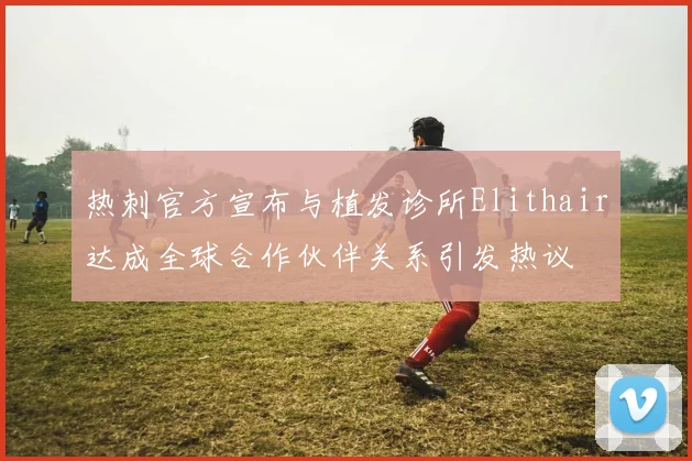 热刺官方宣布与植发诊所Elithair达成全球合作伙伴关系引发热议