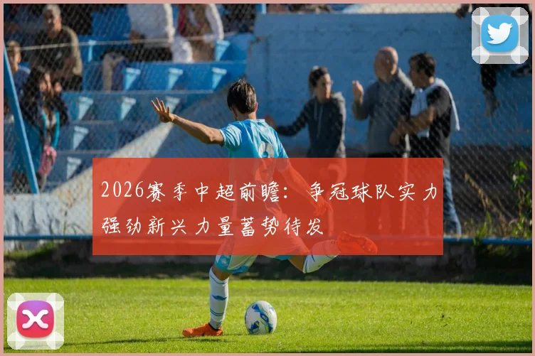 2026赛季中超前瞻：争冠球队实力强劲新兴力量蓄势待发