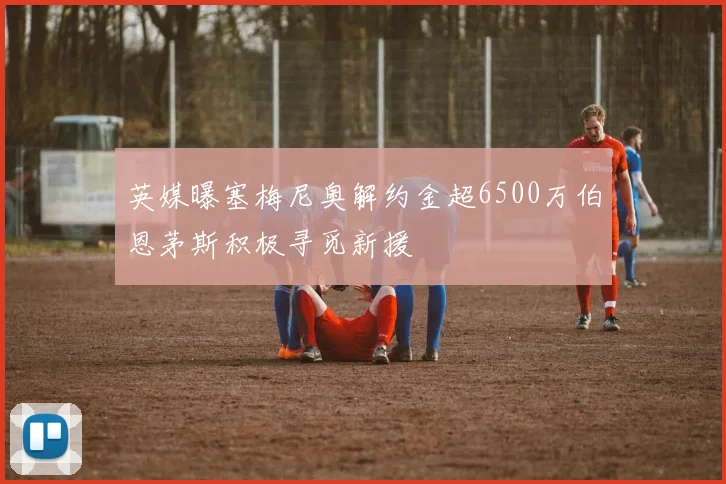 英媒曝塞梅尼奥解约金超6500万伯恩茅斯积极寻觅新援