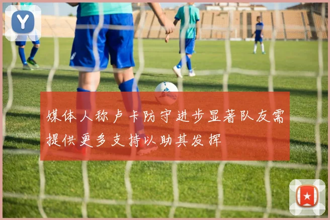 媒体人称卢卡防守进步显著队友需提供更多支持以助其发挥