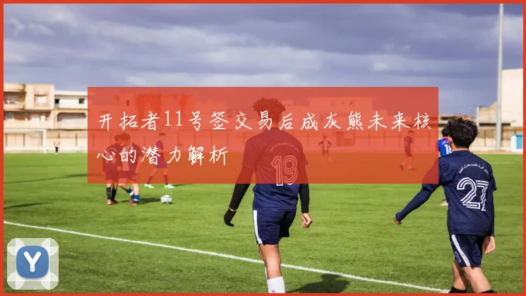 开拓者11号签交易后成灰熊未来核心的潜力解析