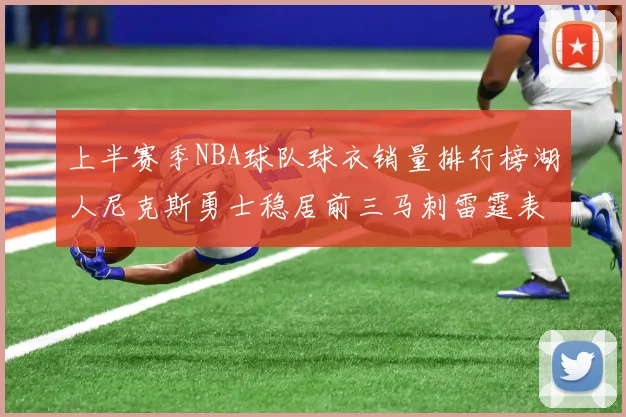 上半赛季NBA球队球衣销量排行榜湖人尼克斯勇士稳居前三马刺雷霆表现抢眼