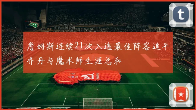 詹姆斯连续21次入选最佳阵容追平乔丹与魔术师生涯总和