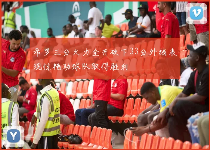 希罗三分火力全开砍下33分外线表现惊艳助球队取得胜利