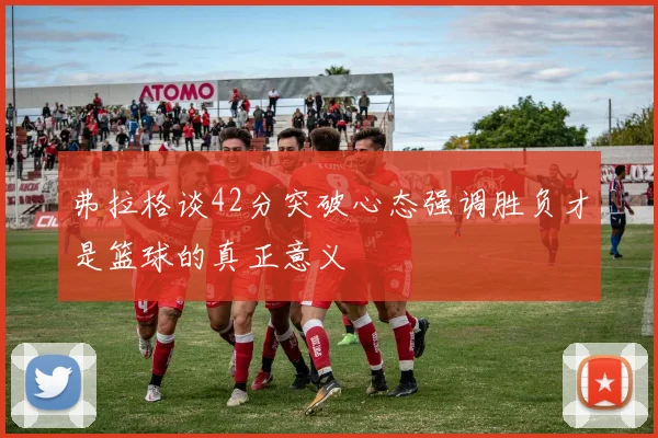 弗拉格谈42分突破心态强调胜负才是篮球的真正意义