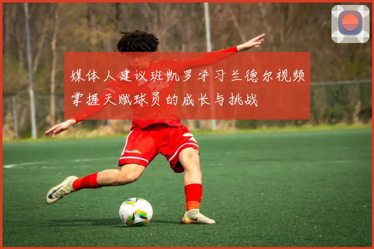媒体人建议班凯罗学习兰德尔视频掌握天赋球员的成长与挑战