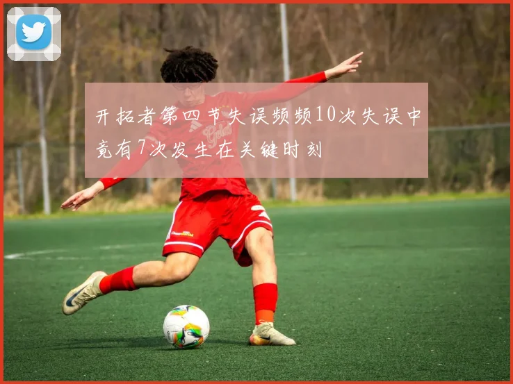 开拓者第四节失误频频10次失误中竟有7次发生在关键时刻