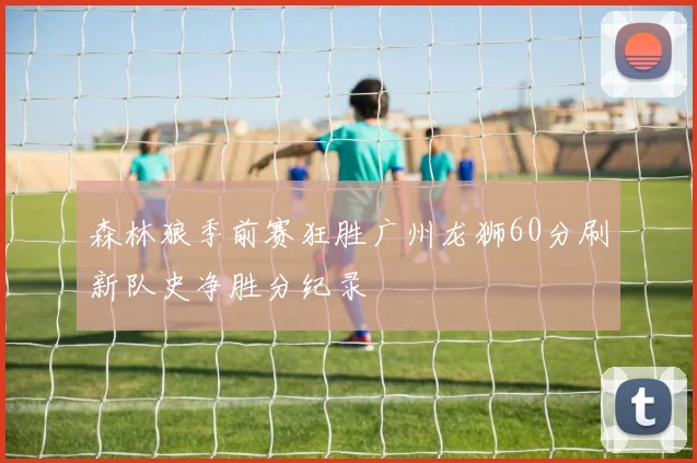 森林狼季前赛狂胜广州龙狮60分刷新队史净胜分纪录