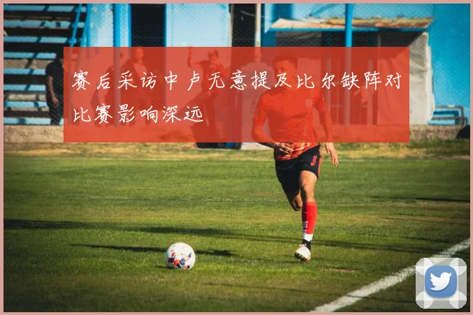 赛后采访中卢无意提及比尔缺阵对比赛影响深远