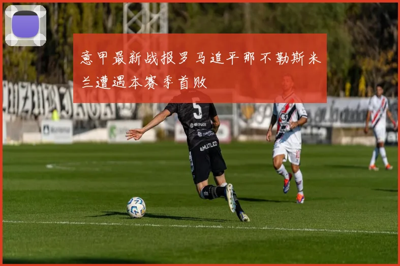 意甲最新战报罗马追平那不勒斯米兰遭遇本赛季首败