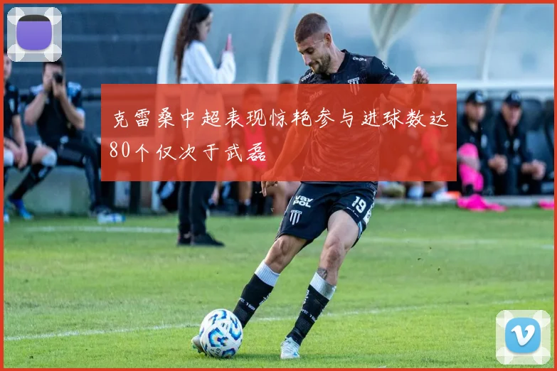 克雷桑中超表现惊艳参与进球数达80个仅次于武磊