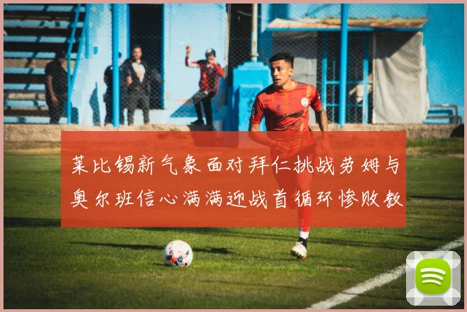 莱比锡新气象面对拜仁挑战劳姆与奥尔班信心满满迎战首循环惨败教训