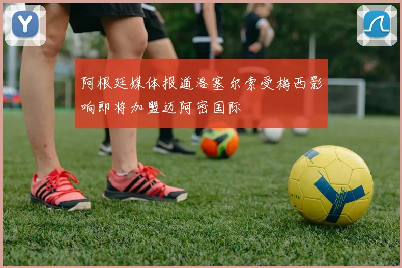 阿根廷媒体报道洛塞尔索受梅西影响即将加盟迈阿密国际