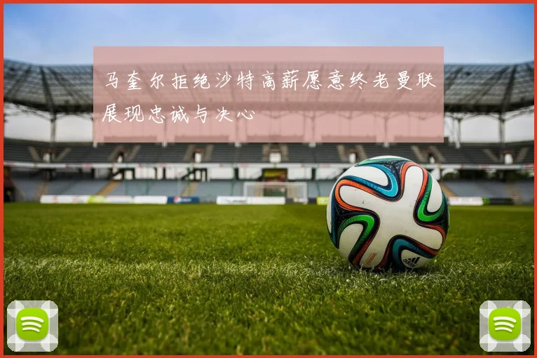 马奎尔拒绝沙特高薪愿意终老曼联展现忠诚与决心