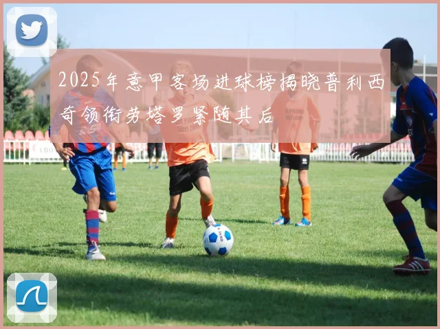 2025年意甲客场进球榜揭晓普利西奇领衔劳塔罗紧随其后