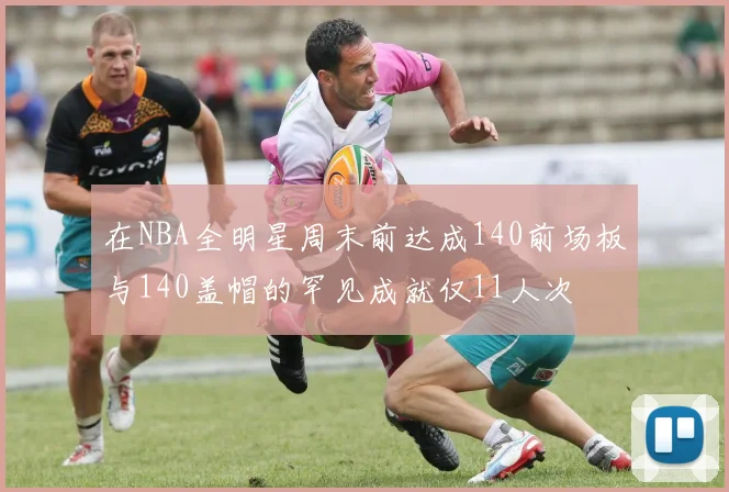 在NBA全明星周末前达成140前场板与140盖帽的罕见成就仅11人次