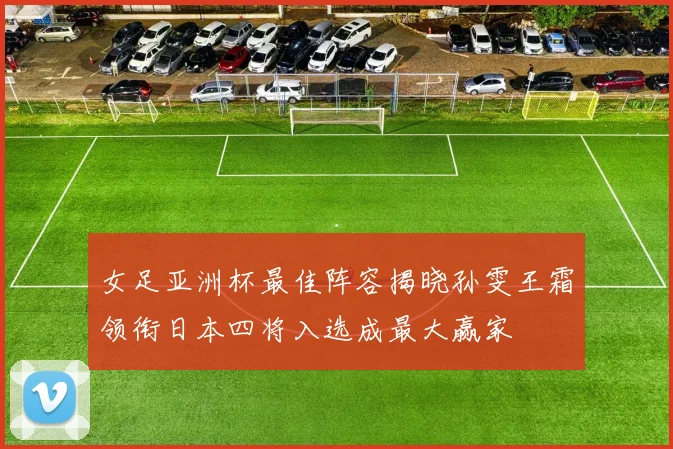 女足亚洲杯最佳阵容揭晓孙雯王霜领衔日本四将入选成最大赢家