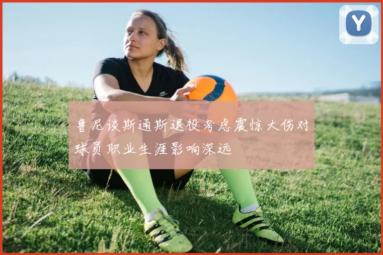 鲁尼谈斯通斯退役考虑震惊大伤对球员职业生涯影响深远