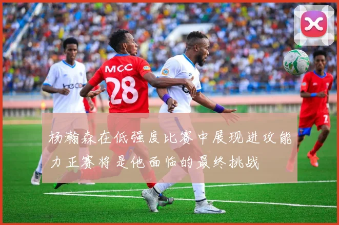 杨瀚森在低强度比赛中展现进攻能力正赛将是他面临的最终挑战