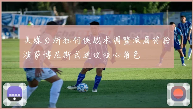 美媒分析独行侠战术调整浓眉将扮演萨博尼斯式进攻核心角色