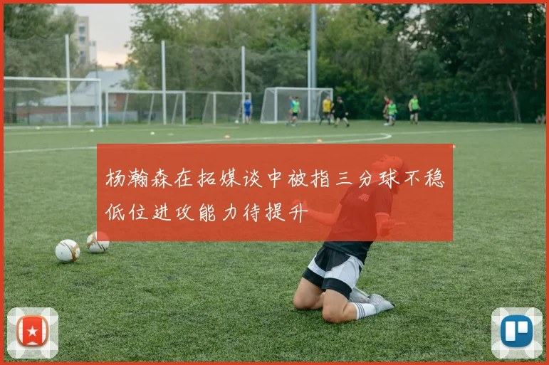 杨瀚森在拓媒谈中被指三分球不稳低位进攻能力待提升