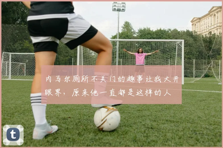 内马尔厕所不关门的趣事让我大开眼界，原来他一直都是这样的人