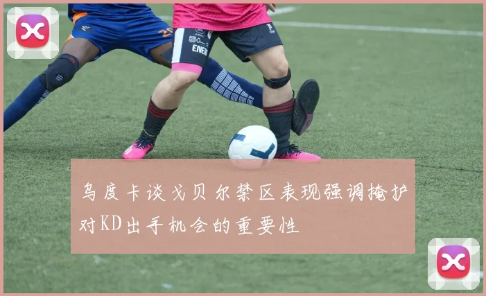 乌度卡谈戈贝尔禁区表现强调掩护对KD出手机会的重要性