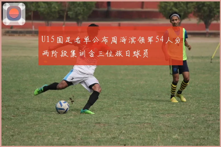 U15国足名单公布周海滨领军54人分两阶段集训含三位旅日球员