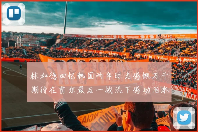 林加德回忆韩国两年时光感慨万千期待在首尔最后一战流下感动泪水