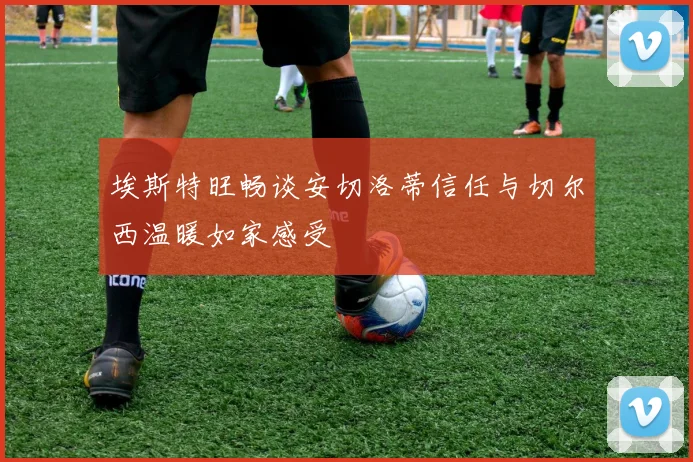 埃斯特旺畅谈安切洛蒂信任与切尔西温暖如家感受