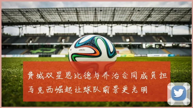 费城双星恩比德与乔治合同成负担马克西崛起让球队前景更光明