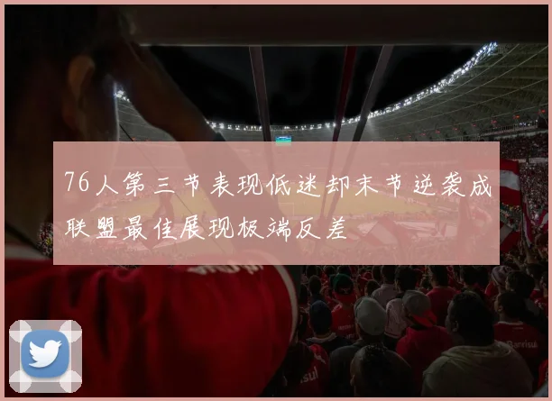 76人第三节表现低迷却末节逆袭成联盟最佳展现极端反差