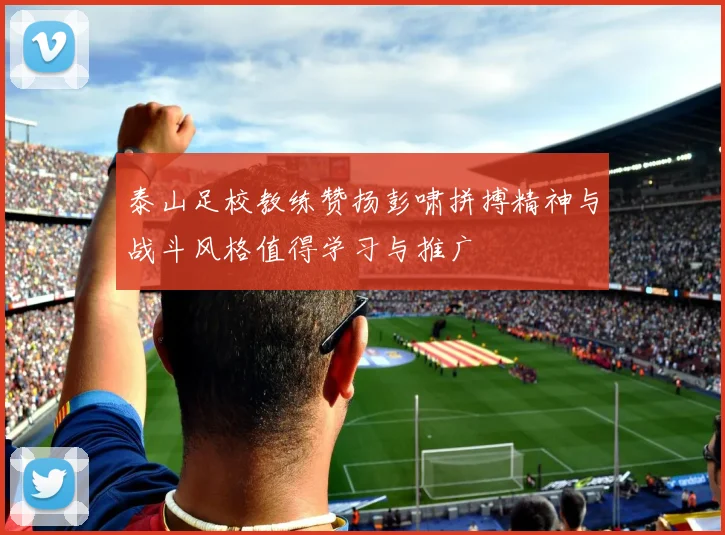 泰山足校教练赞扬彭啸拼搏精神与战斗风格值得学习与推广