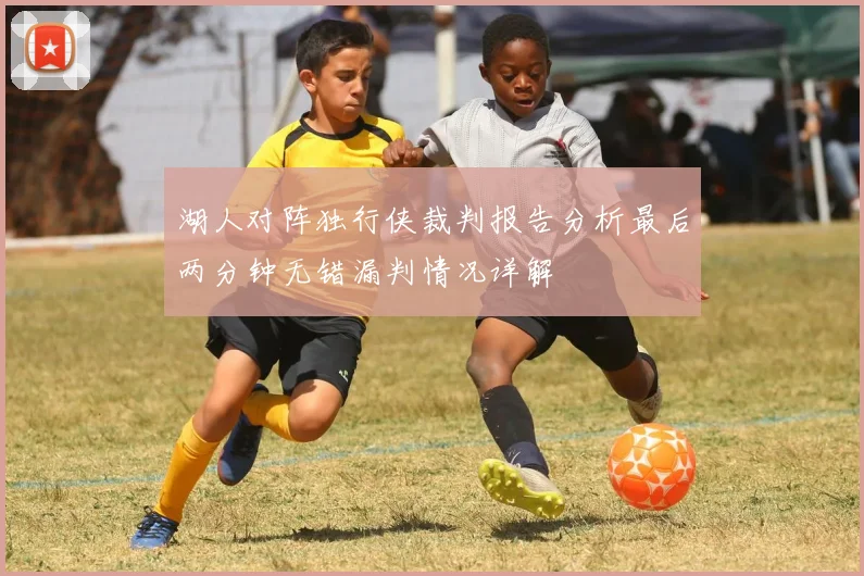 湖人对阵独行侠裁判报告分析最后两分钟无错漏判情况详解