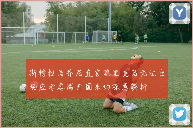 斯特拉马乔尼直言恩里克若无法出场应考虑离开国米的深意解析
