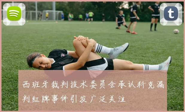 西班牙裁判技术委员会承认科克漏判红牌事件引发广泛关注
